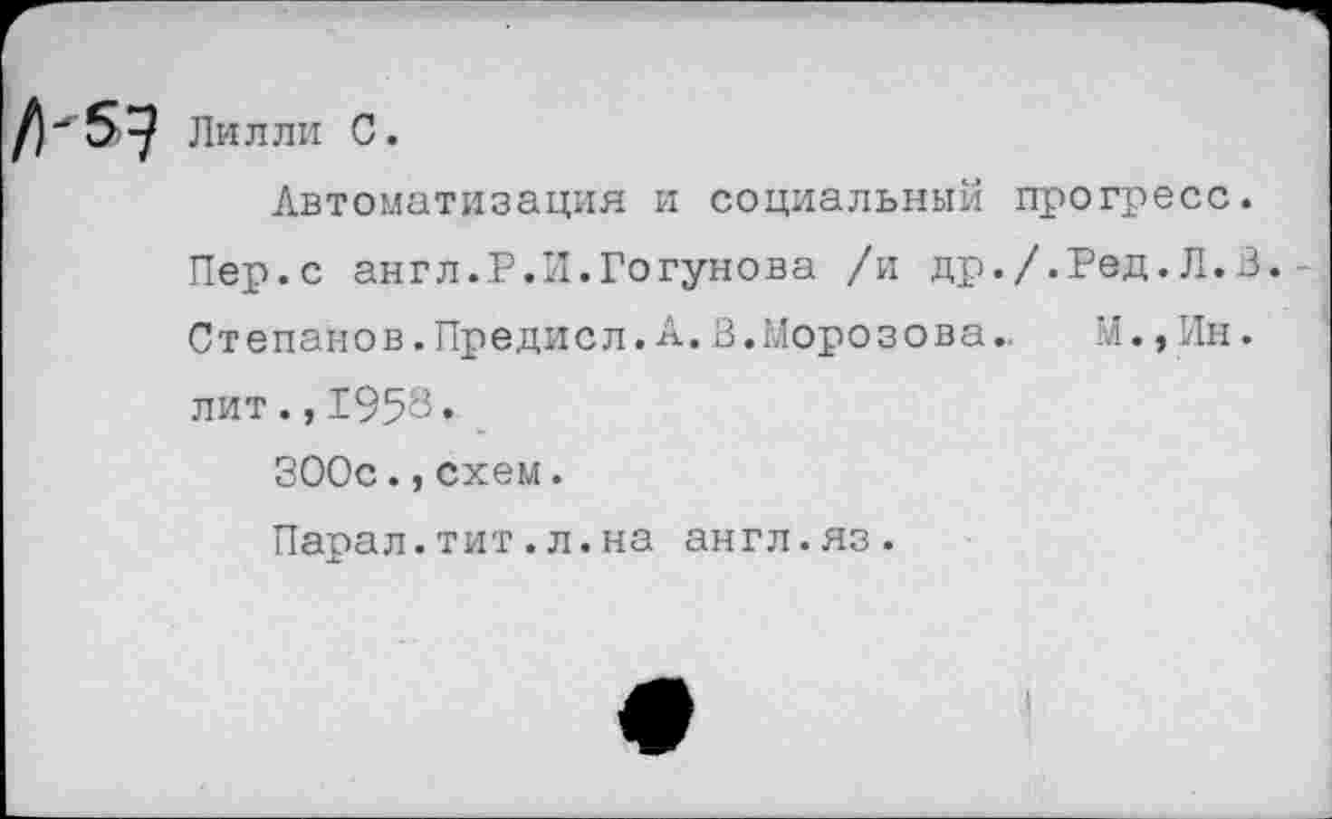 ﻿Лилли С.
Автоматизация и социальный прогресс.
Пер.с англ.Р.Л.Годунова /и др./.Ред.Л.В. Степанов.Предисл. А. В. Моро зова..	У., Ин.
лит.,1958«
ЗООс.,схем.
Парал.тит.л.на англ.яз.